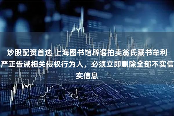 炒股配资首选 上海图书馆辟谣拍卖翁氏藏书牟利，严正告诫相关侵权行为人，必须立即删除全部不实信息