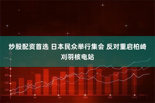 炒股配资首选 日本民众举行集会 反对重启柏崎刈羽核电站