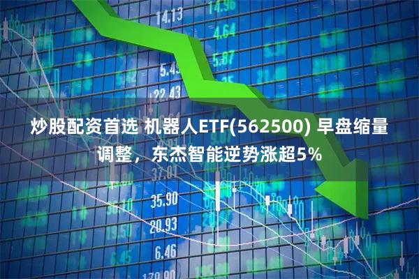 炒股配资首选 机器人ETF(562500) 早盘缩量调整，东杰智能逆势涨超5%