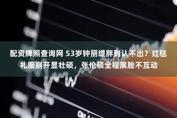 配资牌照查询网 53岁钟丽缇胖到认不出？红毯礼服崩开显壮硕，张伦硕全程黑脸不互动