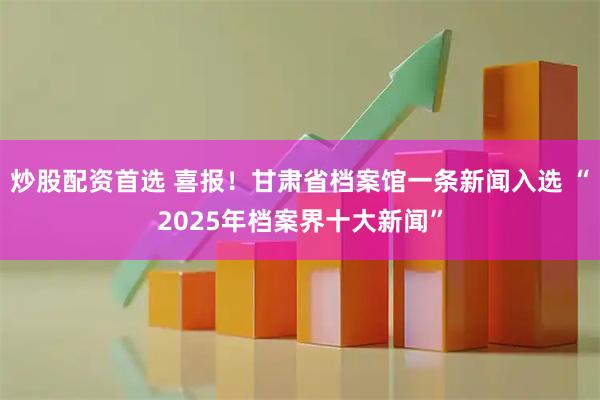 炒股配资首选 喜报！甘肃省档案馆一条新闻入选 “2025年档案界十大新闻”