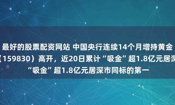 最好的股票配资网站 中国央行连续14个月增持黄金，上海金ETF（159830）高开，近20日累计“吸金”超1.8亿元居深市同标的第一