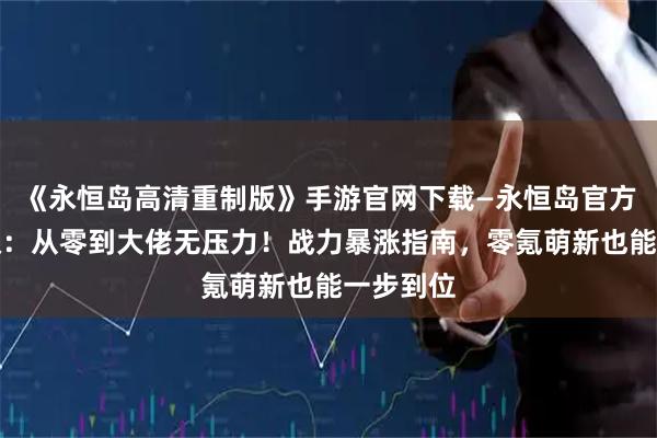 《永恒岛高清重制版》手游官网下载—永恒岛官方正版授权：从零到大佬无压力！战力暴涨指南，零氪萌新也能一步到位