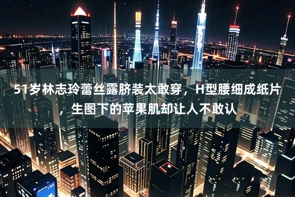 51岁林志玲蕾丝露脐装太敢穿，H型腰细成纸片，生图下的苹果肌却让人不敢认