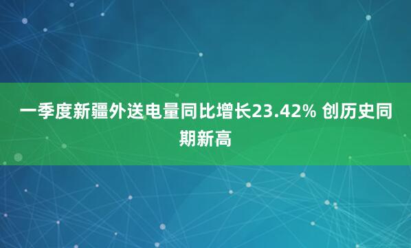 一季度新疆外送电量同比增长23.42% 创历史同期新高