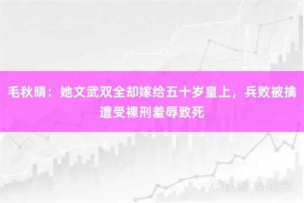 毛秋晴：她文武双全却嫁给五十岁皇上，兵败被擒遭受裸刑羞辱致死