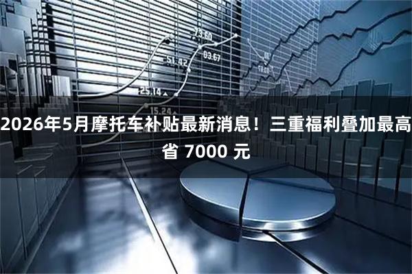 2026年5月摩托车补贴最新消息！三重福利叠加最高省 7000 元