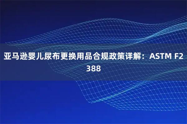 亚马逊婴儿尿布更换用品合规政策详解：ASTM F2388