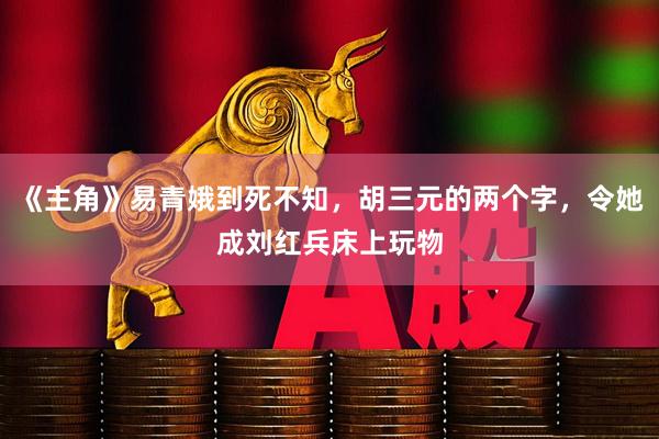 《主角》易青娥到死不知，胡三元的两个字，令她成刘红兵床上玩物