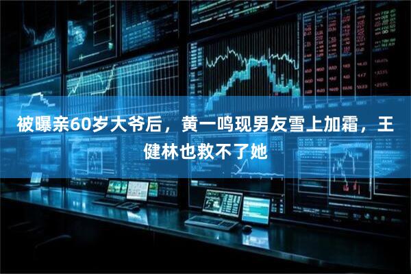 被曝亲60岁大爷后，黄一鸣现男友雪上加霜，王健林也救不了她