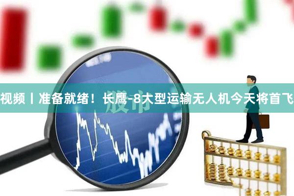 视频丨准备就绪！长鹰-8大型运输无人机今天将首飞