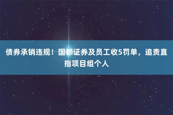 债券承销违规！国都证券及员工收5罚单，追责直指项目组个人
