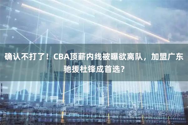 确认不打了!CBA顶薪内线被曝欲离队,加盟广东驰援杜锋成首选?