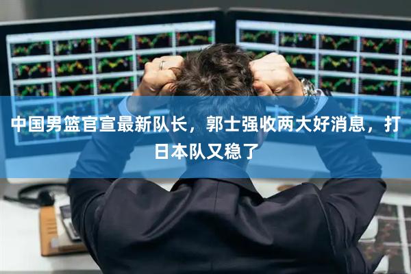 中国男篮官宣最新队长，郭士强收两大好消息，打日本队又稳了