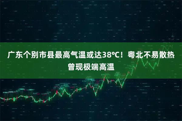 广东个别市县最高气温或达38℃！粤北不易散热曾现极端高温