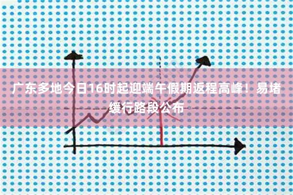 广东多地今日16时起迎端午假期返程高峰！易堵缓行路段公布
