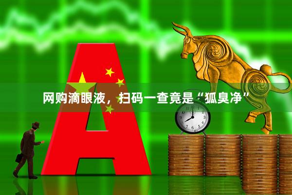网购滴眼液，扫码一查竟是“狐臭净”