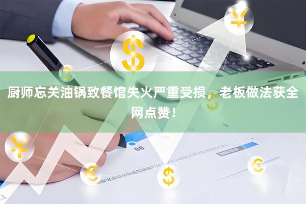 厨师忘关油锅致餐馆失火严重受损，老板做法获全网点赞！