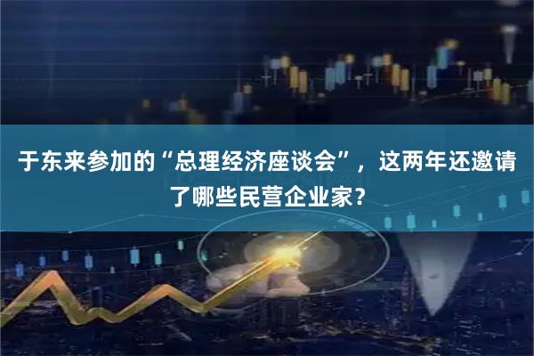 于东来参加的“总理经济座谈会”,这两年还邀请了哪些民营企业家?