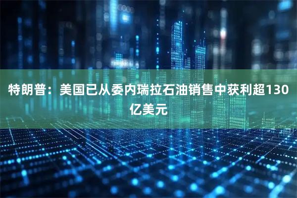 特朗普：美国已从委内瑞拉石油销售中获利超130亿美元