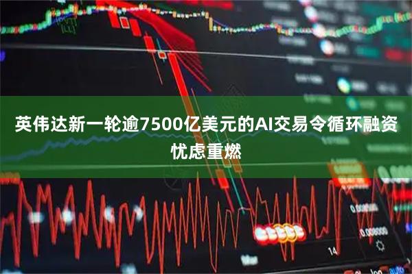 英伟达新一轮逾7500亿美元的AI交易令循环融资忧虑重燃