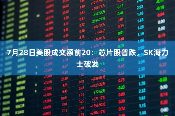 7月28日美股成交额前20：芯片股普跌，SK海力士破发